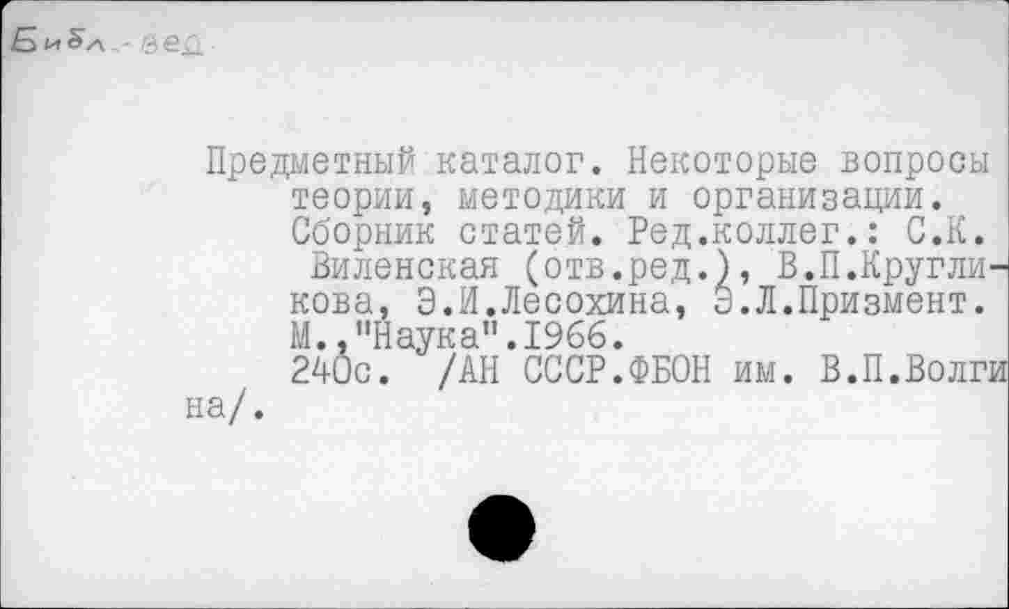 ﻿- еед
Предметный каталог. Некоторые вопросы теории, методики и организации. Сборник статей. Ред.коллег.: С.К.
Виленская (отв.ред.), В.П.Кругликова, Э.И.Лесохина, Э.Л.Призмент.
М.,"Наука".1966.
240с. /АН СССР.ФБОН им. В.П.Волги на/.